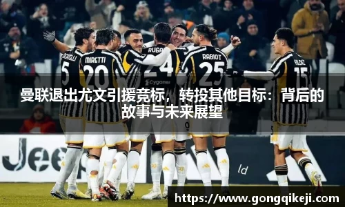 曼联退出尤文引援竞标，转投其他目标：背后的故事与未来展望